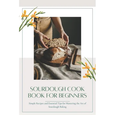 Sourdough CookBook for Beginners: Simple Recipes and Essential Tips for Mastering the Art of Sourdough Baking