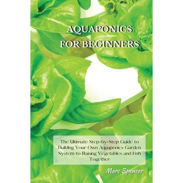 Aquaponics for Beginners: The Ultimate Step-by-Step Guide to Building Your Own Aquaponics Garden System to Raising Vegetables and Fish Together