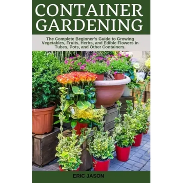 Container Gardening: A Complete Beginner's Guide to Growing Vegetables, Fruits, Herbs, and Edible Flowers in Tubes, Pot, and Other Containe