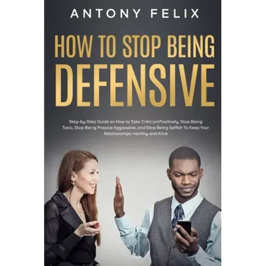 How to Stop Being Defensive: Step-by-Step Guide on How to Take Criticism Positively, Stop Being Toxic, Stop Being Passive Aggressive, and Stop Bein