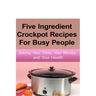 Simple Five Ingredient Crockpot Recipes For Busy People: Saving Your Time, Your Money, and Your Health