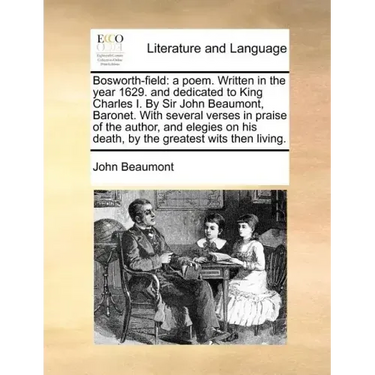 Bosworth-Field: A Poem. Written in the Year 1629. and Dedicated to King Charles I. by Sir John Beaumont, Baronet. with Several Verses