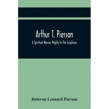 Arthur T. Pierson; A Spiritual Warrior Mighty In The Scriptures; A Leader In The Modern Missionary Crusade