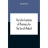 The Latin Grammar Of Pharmacy For The Use Of Medical And Pharmaceutical Students Including The Reading Of Latin Prescriptions, Latin-English And Engli