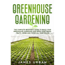 Greenhouse Gardening: The Complete Beginner's Guide to Build your Greenhouse Garden and Grow Vegetables, Fruits, Herbs and Foods All Year Around