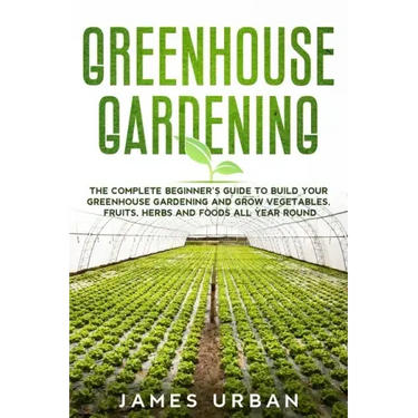 Greenhouse Gardening: The Complete Beginner's Guide to Build your Greenhouse Garden and Grow Vegetables, Fruits, Herbs and Foods All Year Around