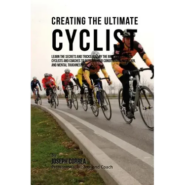 Creating the Ultimate Cyclist: Learn the Secrets and Tricks Used by the Best Professional Cyclists and Coaches to Improve Your Conditioning, Nutritio