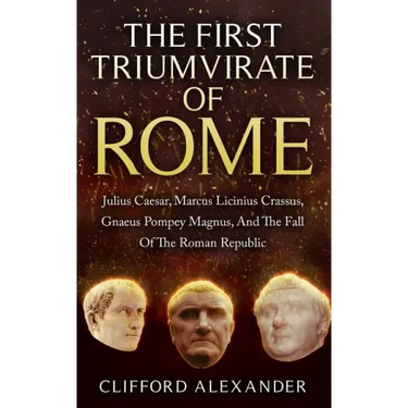 The First Triumvirate Of Rome: Julius Caesar, Marcus Licinius Crassus, Gnaeus Pompey Magnus, And The Fall Of The Roman Republic