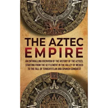 The Aztec Empire: An Enthralling Overview of the History of the Aztecs, Starting with the Settlement in the Valley of Mexico