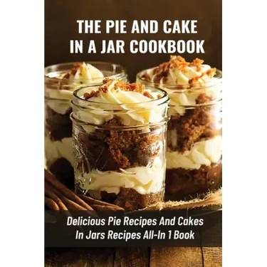 The Pie And Cake In A Jar Cookbook: Delicious Pie Recipes And Cakes In Jars Recipes All-In 1 Book: How To Make Easy Dessert Recipes In Mason Jars