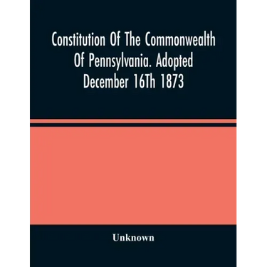 Constitution Of The Commonwealth Of Pennsylvania. Adopted December 16Th 1873