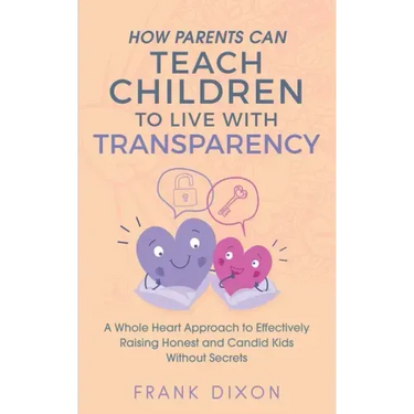 How Parents Can Teach Children to Live With Transparency: A Whole Heart Approach to Effectively Raising Honest and Candid Kids Without Secrets