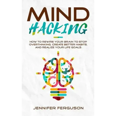 Mind Hacking: How To Rewire Your Brain To Stop Overthinking, Create Better Habits And Realize Your Life Goals