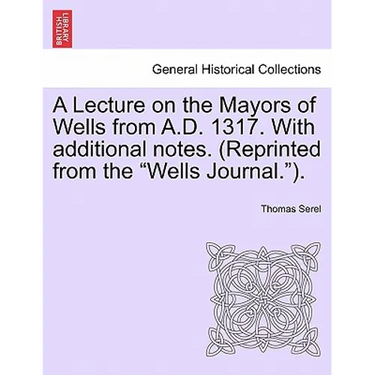 A Lecture on the Mayors of Wells from A.D. 1317. with Additional Notes. (Reprinted from the Wells Journal.).
