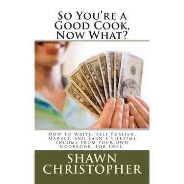 So You're a Good Cook, Now What?: How to Write, Self Publish, Market, and Earn a Lifetime Income from your own Cookbook, For FREE.