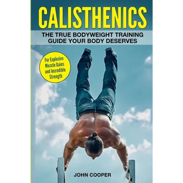 Calisthenics: The True Bodyweight Training Guide Your Body Deserves - For Explosive Muscle Gains and Incredible Strength