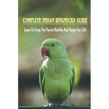 Complete Indian Ringnecks Guide: Learn To Keep The Parrot Healthy And Happy For Life: Indian Ringneck Diet And Nutrition