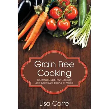 Grain Free Cooking: Delicious Grain Free Cooking and Grain Free Baking at Home