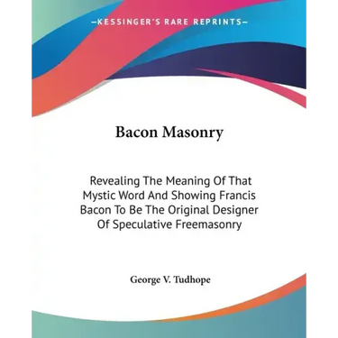 Bacon Masonry: Revealing The Meaning Of That Mystic Word And Showing Francis Bacon To Be The Original Designer Of Speculative Freemasonry