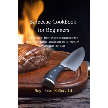 Barbecue Cookbook for Beginners: Learn Tips, Tricks, and Recipes for Cooking Outside with your Beloved Barbecue. A Simple Guide with Step-by-Step Expl