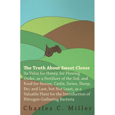 The Truth About Sweet Clover - Its Value For Honey, For Plowing Under, As A Fertilizer Of The Soil, And Food For Horses, Cattle, Swine, Sheep, Etc; An