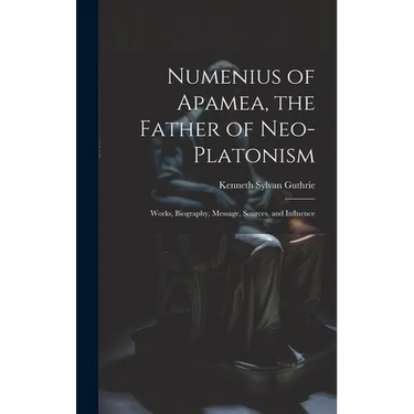 Numenius of Apamea, the Father of Neo-Platonism; Works, Biography, Message, Sources, and Influence