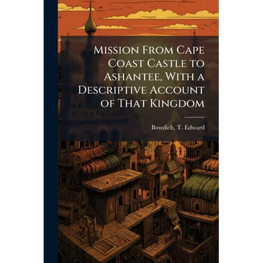 Mission From Cape Coast Castle to Ashantee, With a Descriptive Account of That Kingdom