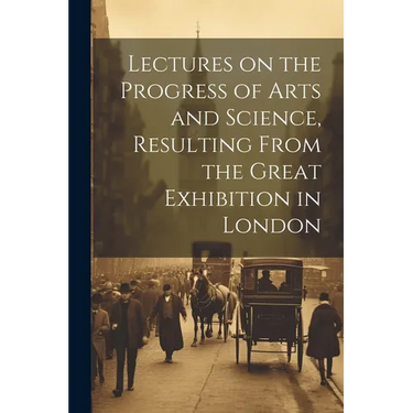 Lectures on the Progress of Arts and Science, Resulting From the Great Exhibition in London