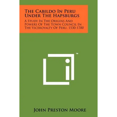 The Cabildo In Peru Under The Hapsburgs: A Study In The Origins And Powers Of The Town Council In The Viceroyalty Of Peru, 1530-1700