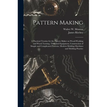 Pattern Making; a Practical Treatise for the Pattern Maker on Wood-working and Wood Turning, Tools and Equipment, Construction of Simple and Complicat