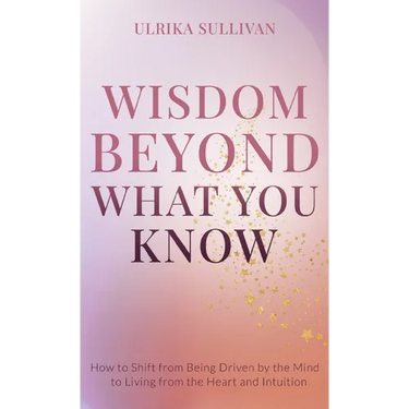 Wisdom Beyond What You Know: How to Shift from Being Driven by the Mind to Living from the Heart and Intuition