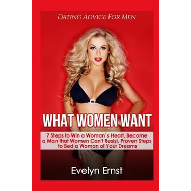 What Women Want, Dating Advice For Men: 7 Steps to Win a Woman`s Heart, Become a Man that Women Can't Resist, Proven Steps to Bed a Woman of Your Drea
