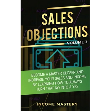 Sales Objections: Become a Master Closer and Increase Your Sales and Income by Learning How to Always Turn That No into a Yes Volume 3
