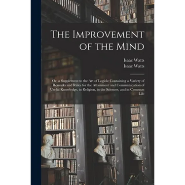 The Improvement of the Mind: or, a Supplement to the Art of Logick: Containing a Variety of Remarks and Rules for the Attainment and Communication