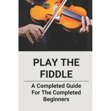 Play The Fiddle: A Completed Guide For The Completed Beginners