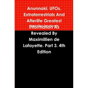 Anunnaki, UFOs, Extraterrestrials And Afterlife Greatest Information As Revealed By Maximillien de Lafayette. Part 3. 4th Edition