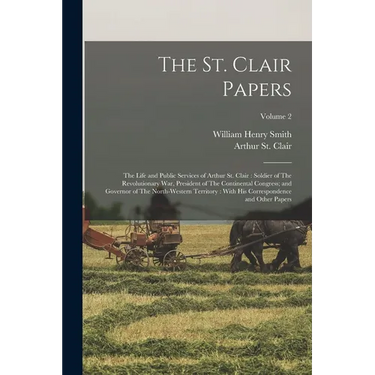The St. Clair Papers: The Life and Public Services of Arthur St. Clair: Soldier of The Revolutionary War, President of The Continental Congr