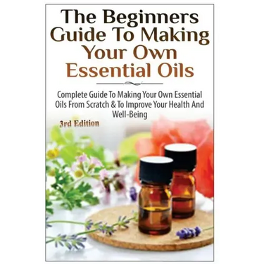 The Beginners Guide to Making Your Own Essential Oils: Complete Guide to Making Your Own Essential Oils from Scratch & to Improve Your Health and Well