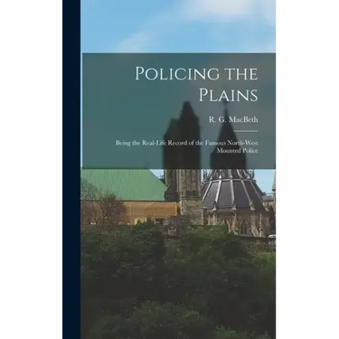 Policing the Plains: Being the Real-Life Record of the Famous North-West Mounted Police