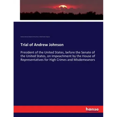 Trial of Andrew Johnson: President of the United States, before the Senate of the United States, on Impeachment by the House of Representatives for Hi