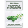 Building Aquaponics System Tutor: Grow Organic Vegetables, Fruits, Herbs And Raising Fish: How To Set Up A Backyard Aquaponics System