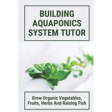 Building Aquaponics System Tutor: Grow Organic Vegetables, Fruits, Herbs And Raising Fish: How To Set Up A Backyard Aquaponics System