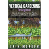 Vertical Gardening For Beginners: How to Grow and Harvest Plants, Vegetables and Fruits in Small Spaces