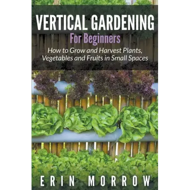 Vertical Gardening For Beginners: How to Grow and Harvest Plants, Vegetables and Fruits in Small Spaces