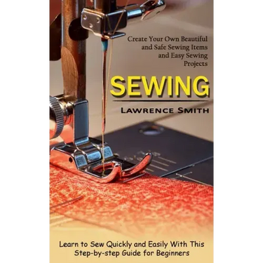 Sewing: Create Your Own Beautiful and Safe Sewing Items and Easy Sewing Projects (Learn to Sew Quickly and Easily With This Step-by-step Guide for Beg