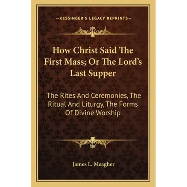 How Christ Said the First Mass; Or the Lord's Last Supper: The Rites and Ceremonies, the Ritual and Liturgy, the Forms of Divine Worship