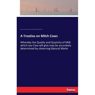 A Treatise on Milch Cows: Whereby the Quality and Quantity of Milk which any Cow will give may be accurately determined by observing Natural Marks