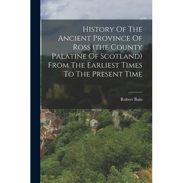 History Of The Ancient Province Of Ross (the County Palatine Of Scotland) From The Earliest Times To The Present Time