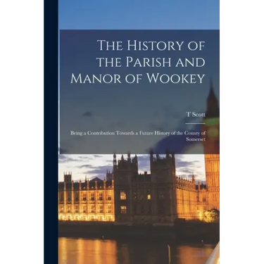 The History of the Parish and Manor of Wookey; Being a Contribution Towards a Future History of the County of Somerset