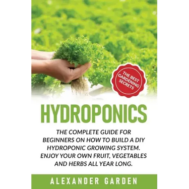 Hydroponics: The Complete Guide for Beginners on How to Build a DIY Hydroponic Growing System. Enjoy Your Own Fruit, Vegetables and Herbs All Year Lon